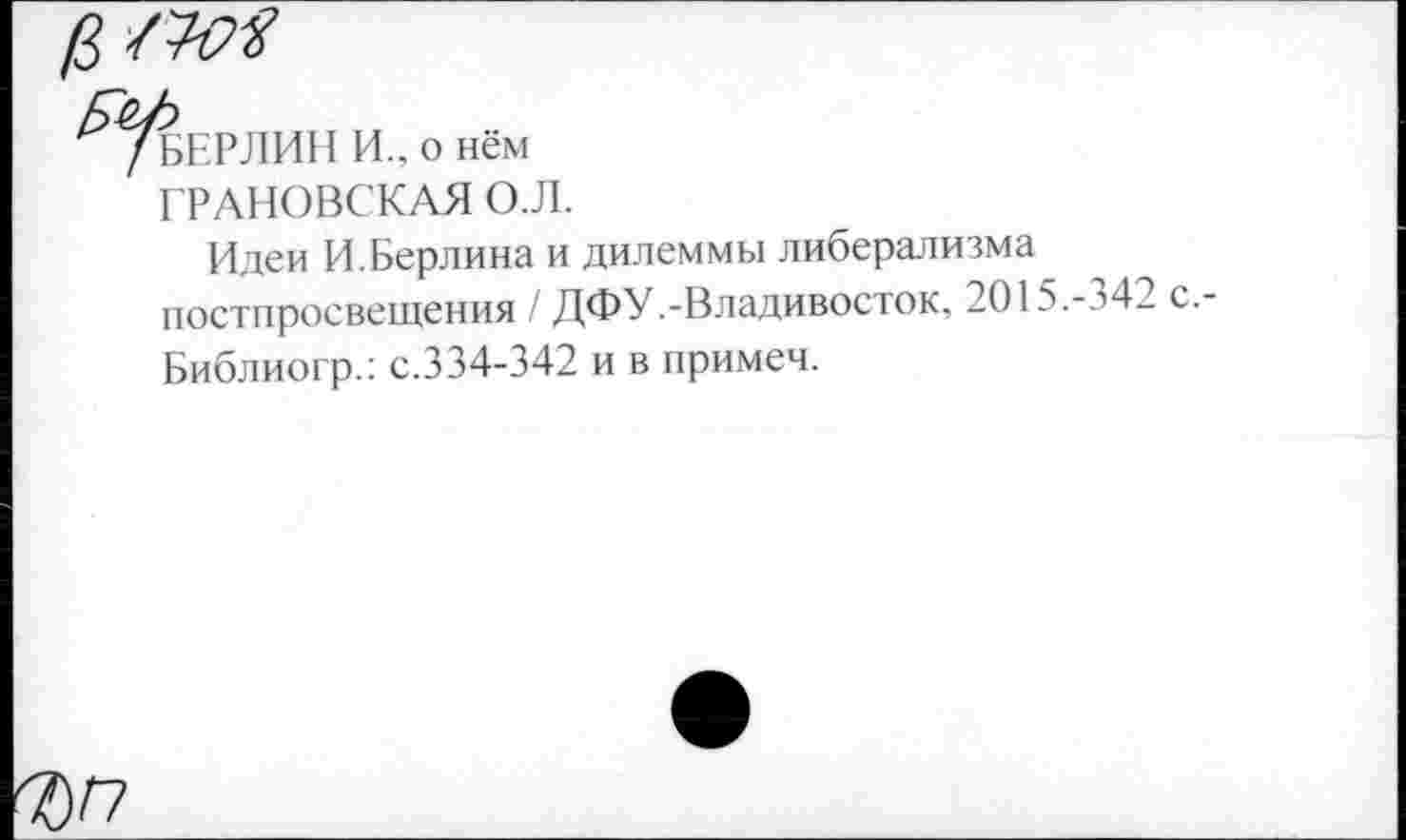 ﻿БЕРЛИН И., о нём ГРАНОВСКАЯ О.Л.
Идеи И.Берлина и дилеммы либерализма постпросвещения / ДФУ.-Владивосток. 2О15.-з42 с.-Библиогр.: с.334-342 и в примеч.
